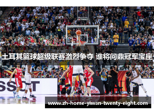 土耳其篮球超级联赛激烈争夺 谁将问鼎冠军宝座