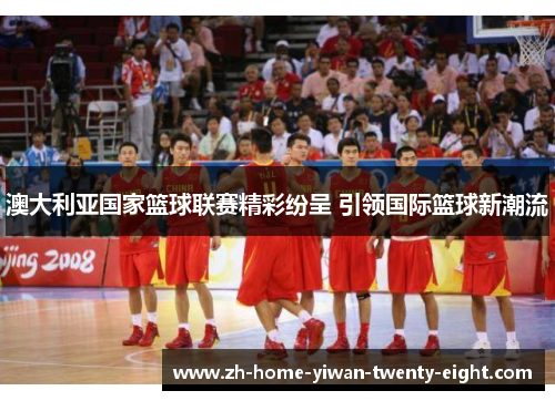 澳大利亚国家篮球联赛精彩纷呈 引领国际篮球新潮流