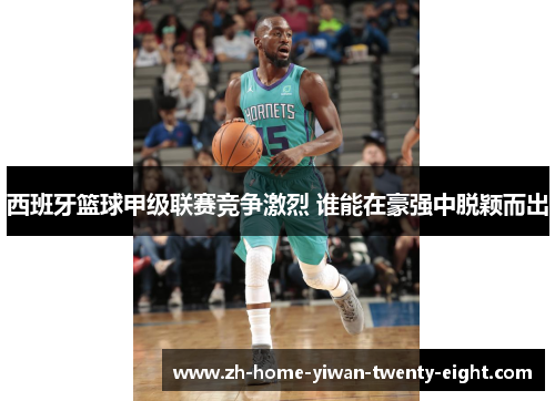 西班牙篮球甲级联赛竞争激烈 谁能在豪强中脱颖而出